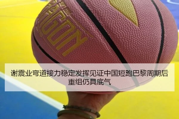 谢震业弯道接力稳定发挥见证中国短跑巴黎周期后重组仍具底气