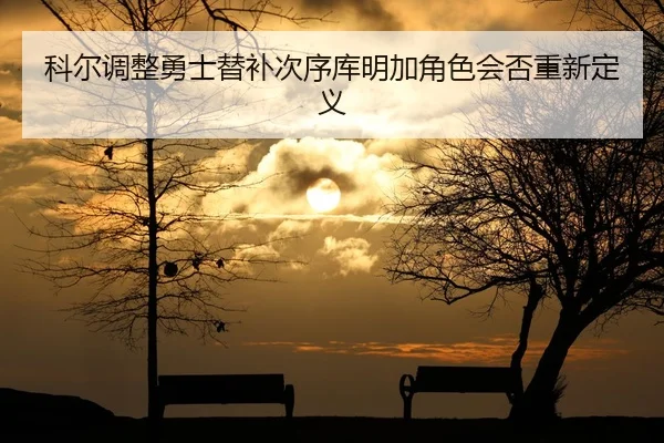 科尔调整勇士替补次序库明加角色会否重新定义