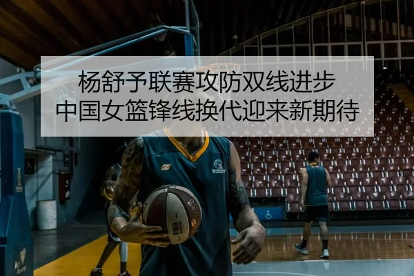 杨舒予联赛攻防双线进步 中国女篮锋线换代迎来新期待