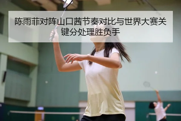 陈雨菲对阵山口茜节奏对比与世界大赛关键分处理胜负手